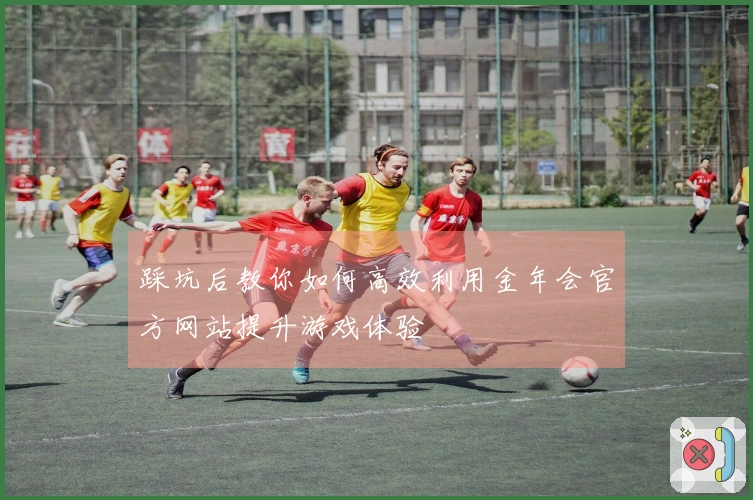 踩坑后教你如何高效利用金年会官方网站提升游戏体验