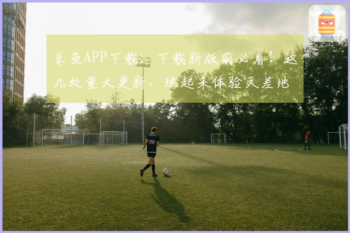乐鱼APP下载：下载新版前必看！这几处重大更新，玩起来体验天差地别