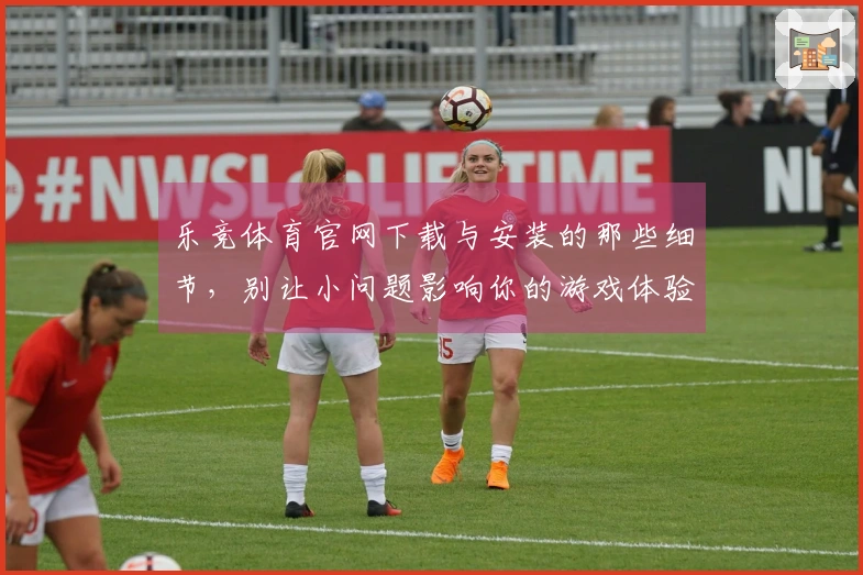 乐竞体育官网下载与安装的那些细节,别让小问题影响你的游戏体验