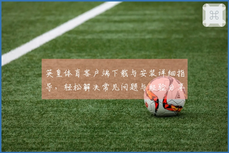 英皇体育客户端下载与安装详细指导，轻松解决常见问题与经验分享