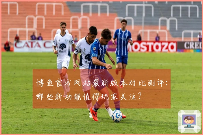 博鱼官方网站最新版本对比测评：哪些新功能值得玩家关注？