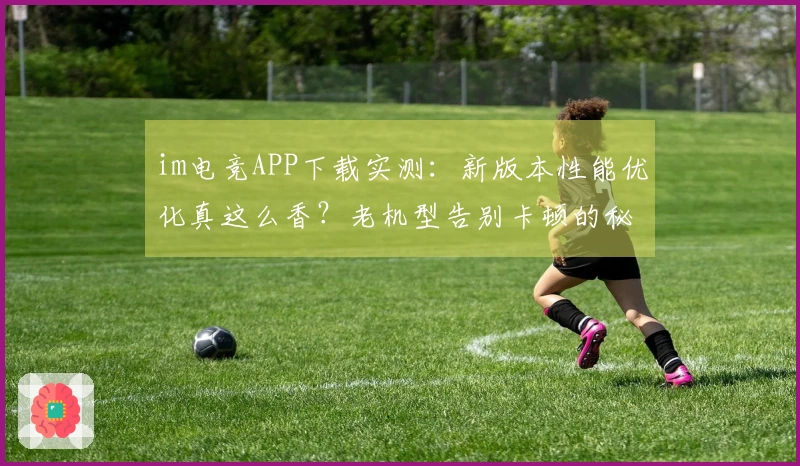 im电竞APP下载实测：新版本性能优化真这么香？老机型告别卡顿的秘密！