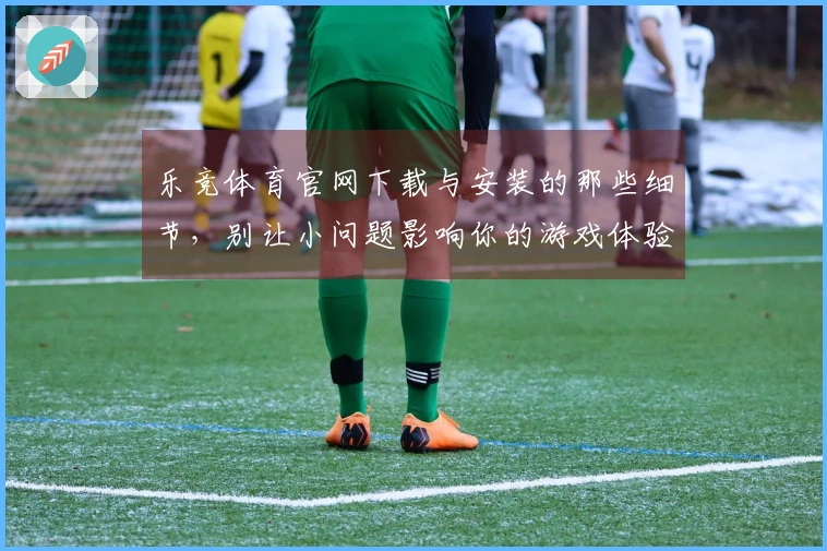 乐竞体育官网下载与安装的那些细节，别让小问题影响你的游戏体验