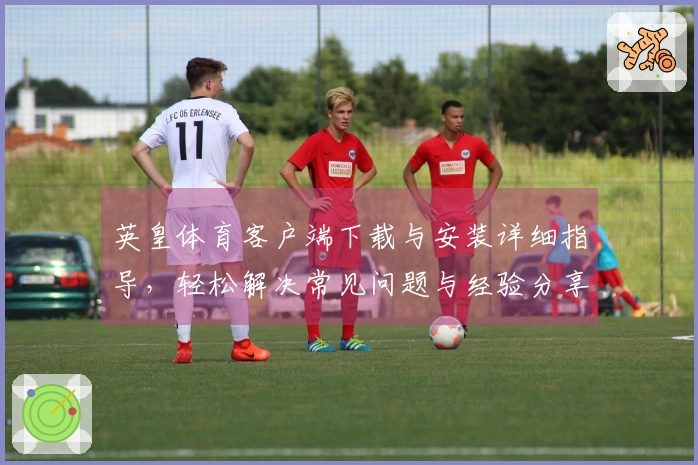 英皇体育客户端下载与安装详细指导，轻松解决常见问题与经验分享