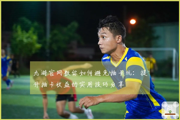 九游官网教你如何避免抽卡坑：提升抽卡收益的实用技巧分享