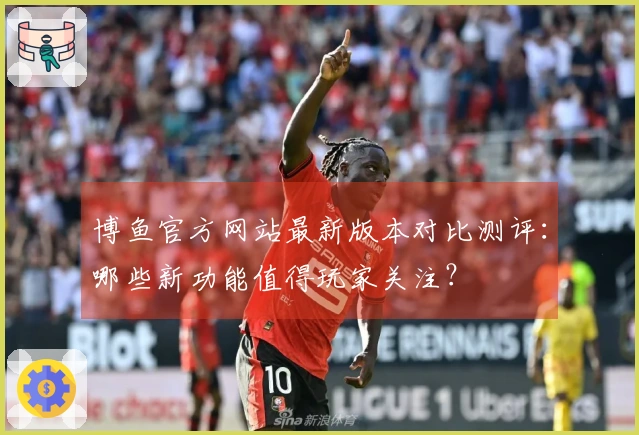 博鱼官方网站最新版本对比测评:哪些新功能值得玩家关注?